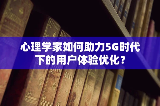 心理学家如何助力5G时代下的用户体验优化？