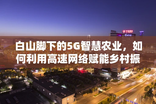 白山脚下的5G智慧农业，如何利用高速网络赋能乡村振兴？