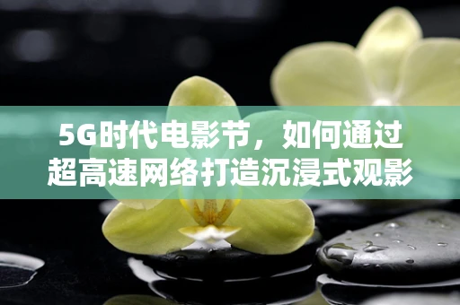 5G时代电影节，如何通过超高速网络打造沉浸式观影体验？