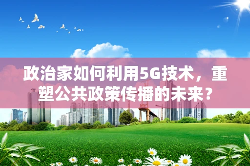 政治家如何利用5G技术，重塑公共政策传播的未来？
