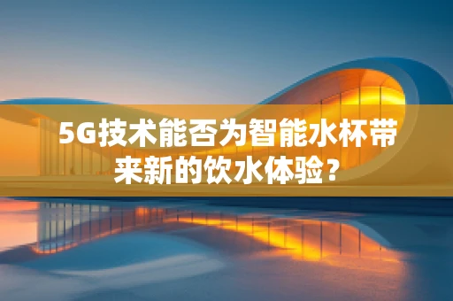 5G技术能否为智能水杯带来新的饮水体验？