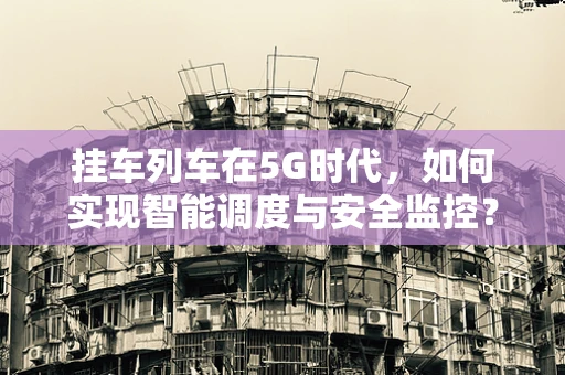 挂车列车在5G时代，如何实现智能调度与安全监控？