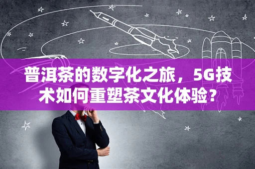 普洱茶的数字化之旅，5G技术如何重塑茶文化体验？