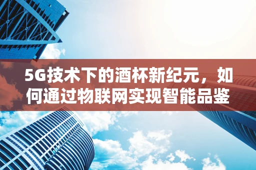 5G技术下的酒杯新纪元，如何通过物联网实现智能品鉴？