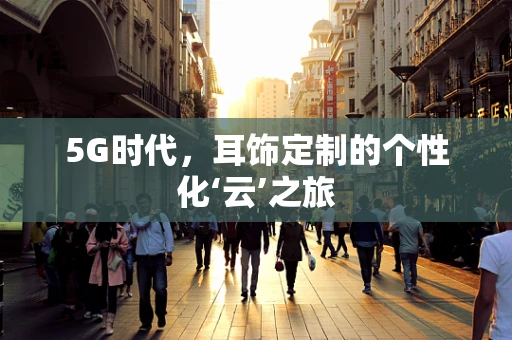 5G时代，耳饰定制的个性化‘云’之旅