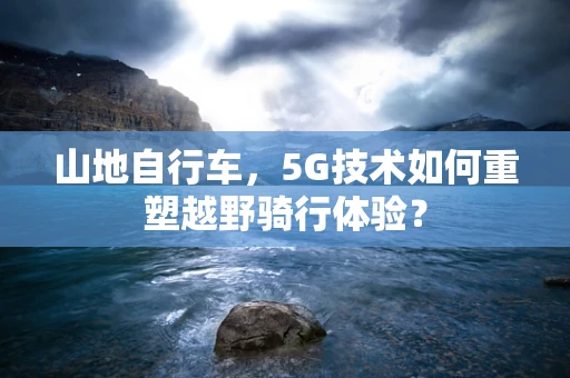 山地自行车，5G技术如何重塑越野骑行体验？