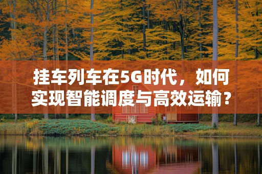 挂车列车在5G时代，如何实现智能调度与高效运输？
