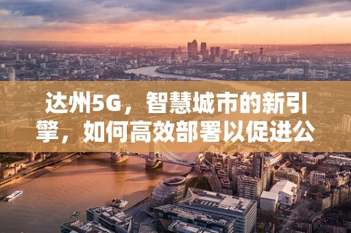 达州5G，智慧城市的新引擎，如何高效部署以促进公共安全？