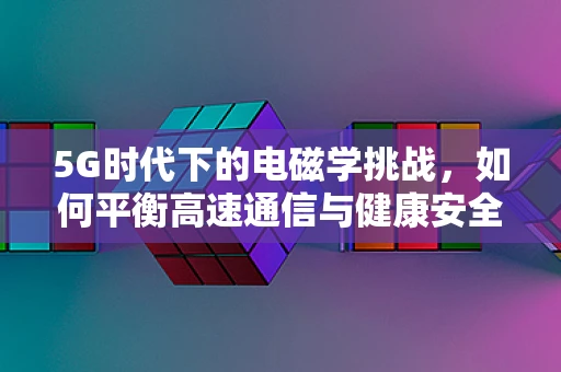 5G时代下的电磁学挑战，如何平衡高速通信与健康安全？