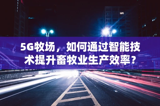 5G牧场，如何通过智能技术提升畜牧业生产效率？