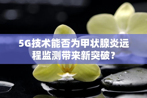 5G技术能否为甲状腺炎远程监测带来新突破？