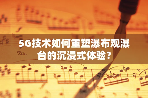 5G技术如何重塑瀑布观瀑台的沉浸式体验？
