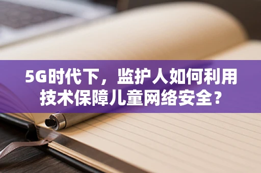 5G时代下，监护人如何利用技术保障儿童网络安全？