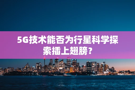 5G技术能否为行星科学探索插上翅膀？