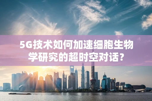 5G技术如何加速细胞生物学研究的超时空对话？
