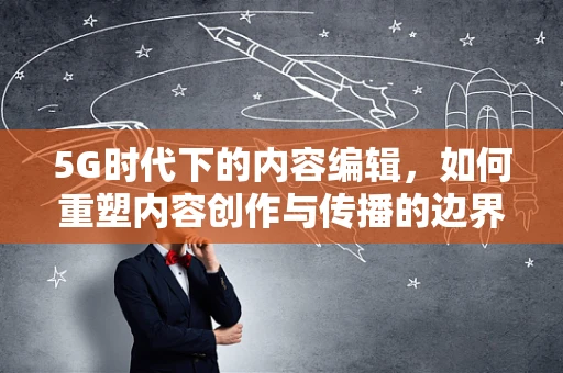 5G时代下的内容编辑，如何重塑内容创作与传播的边界？