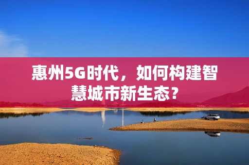 惠州5G时代，如何构建智慧城市新生态？