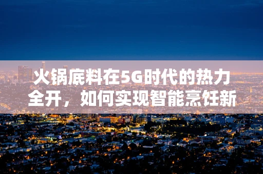 火锅底料在5G时代的热力全开，如何实现智能烹饪新体验？