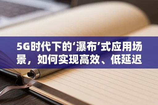 5G时代下的‘瀑布’式应用场景，如何实现高效、低延迟的多媒体传输？