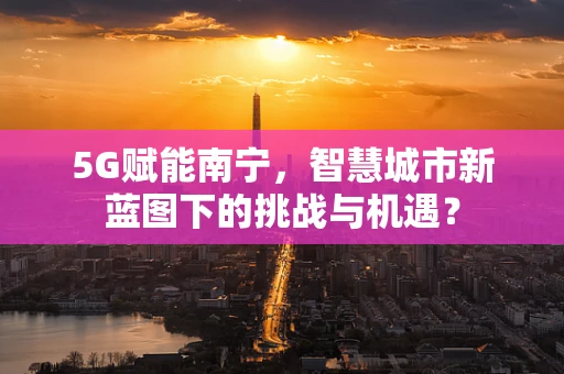 5G赋能南宁，智慧城市新蓝图下的挑战与机遇？