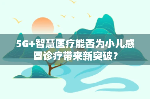 5G+智慧医疗能否为小儿感冒诊疗带来新突破？