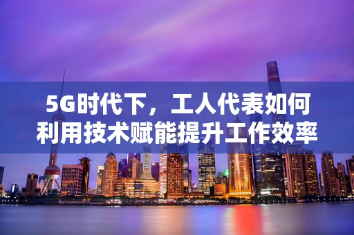 5G时代下，工人代表如何利用技术赋能提升工作效率？