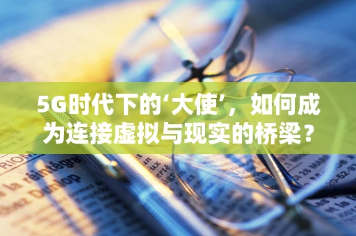 5G时代下的‘大使’，如何成为连接虚拟与现实的桥梁？