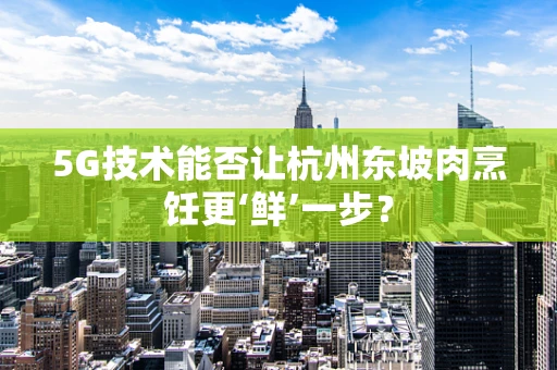 5G技术能否让杭州东坡肉烹饪更‘鲜’一步？