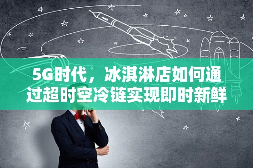 5G时代，冰淇淋店如何通过超时空冷链实现即时新鲜？