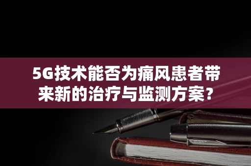 5G技术能否为痛风患者带来新的治疗与监测方案？