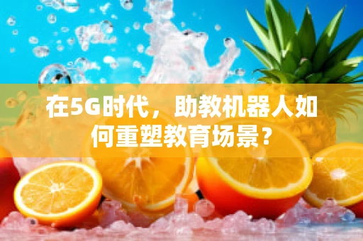 在5G时代，助教机器人如何重塑教育场景？