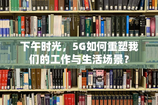 下午时光，5G如何重塑我们的工作与生活场景？