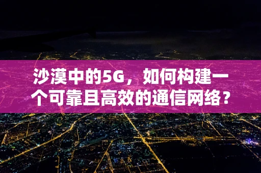 沙漠中的5G，如何构建一个可靠且高效的通信网络？