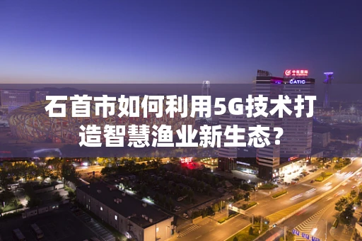 石首市如何利用5G技术打造智慧渔业新生态？