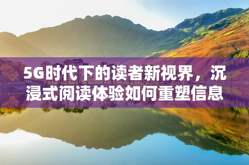 5G时代下的读者新视界，沉浸式阅读体验如何重塑信息获取方式？