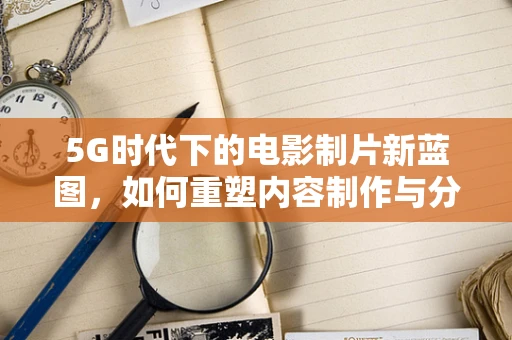 5G时代下的电影制片新蓝图，如何重塑内容制作与分发？