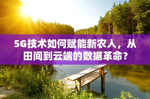 5G技术如何赋能新农人，从田间到云端的数据革命？