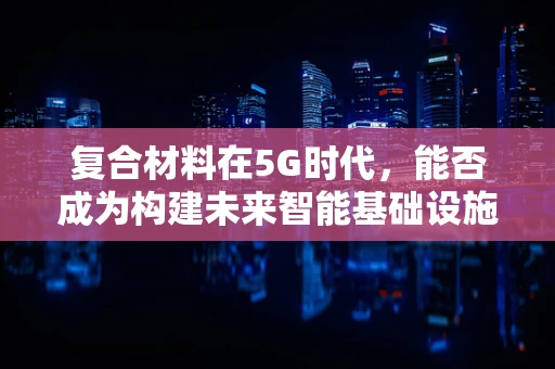复合材料在5G时代，能否成为构建未来智能基础设施的超级材料？