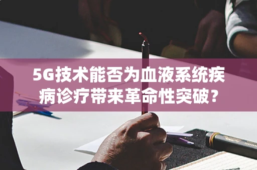 5G技术能否为血液系统疾病诊疗带来革命性突破？