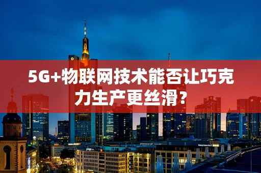 5G+物联网技术能否让巧克力生产更丝滑？