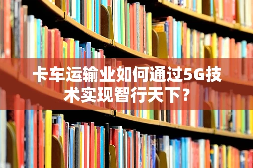 卡车运输业如何通过5G技术实现智行天下？