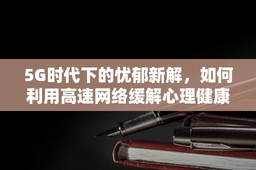 5G时代下的忧郁新解，如何利用高速网络缓解心理健康问题？