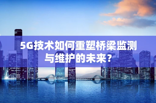 5G技术如何重塑桥梁监测与维护的未来？