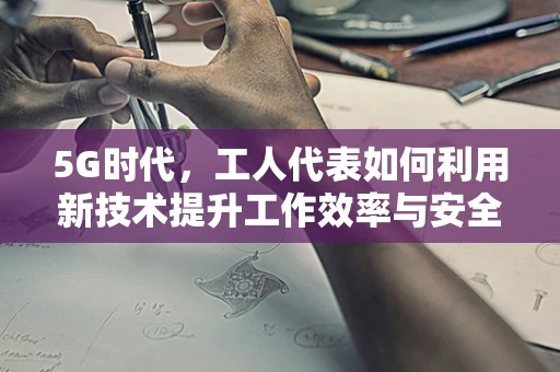 5G时代，工人代表如何利用新技术提升工作效率与安全？