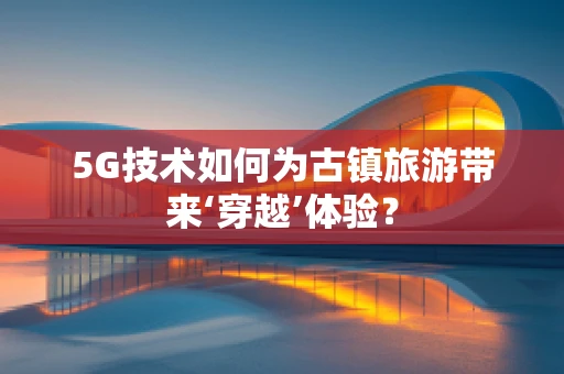 5G技术如何为古镇旅游带来‘穿越’体验？