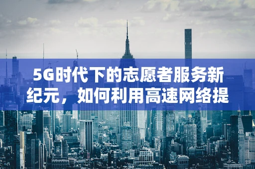 5G时代下的志愿者服务新纪元，如何利用高速网络提升志愿服务效率？