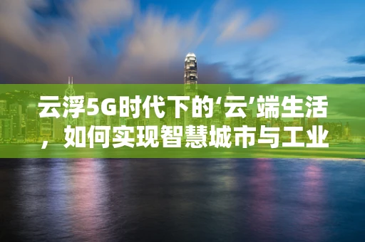 云浮5G时代下的‘云’端生活，如何实现智慧城市与工业互联网的深度融合？