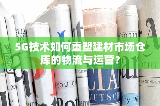 5G技术如何重塑建材市场仓库的物流与运营？
