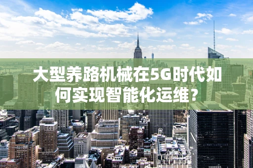 大型养路机械在5G时代如何实现智能化运维？