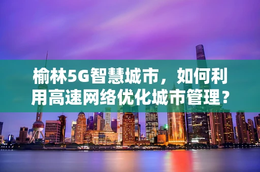 榆林5G智慧城市，如何利用高速网络优化城市管理？
